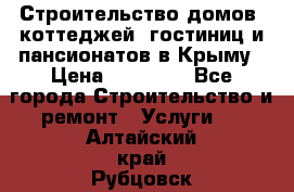 Строительство домов, коттеджей, гостиниц и пансионатов в Крыму › Цена ­ 35 000 - Все города Строительство и ремонт » Услуги   . Алтайский край,Рубцовск г.